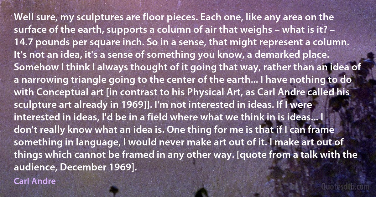 Well sure, my sculptures are floor pieces. Each one, like any area on the surface of the earth, supports a column of air that weighs – what is it? – 14.7 pounds per square inch. So in a sense, that might represent a column. It's not an idea, it's a sense of something you know, a demarked place. Somehow I think I always thought of it going that way, rather than an idea of a narrowing triangle going to the center of the earth... I have nothing to do with Conceptual art [in contrast to his Physical Art, as Carl Andre called his sculpture art already in 1969]]. I'm not interested in ideas. If I were interested in ideas, I'd be in a field where what we think in is ideas... I don't really know what an idea is. One thing for me is that if I can frame something in language, I would never make art out of it. I make art out of things which cannot be framed in any other way. [quote from a talk with the audience, December 1969]. (Carl Andre)