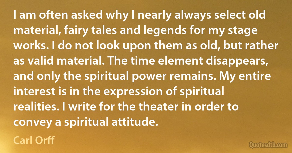 I am often asked why I nearly always select old material, fairy tales and legends for my stage works. I do not look upon them as old, but rather as valid material. The time element disappears, and only the spiritual power remains. My entire interest is in the expression of spiritual realities. I write for the theater in order to convey a spiritual attitude. (Carl Orff)