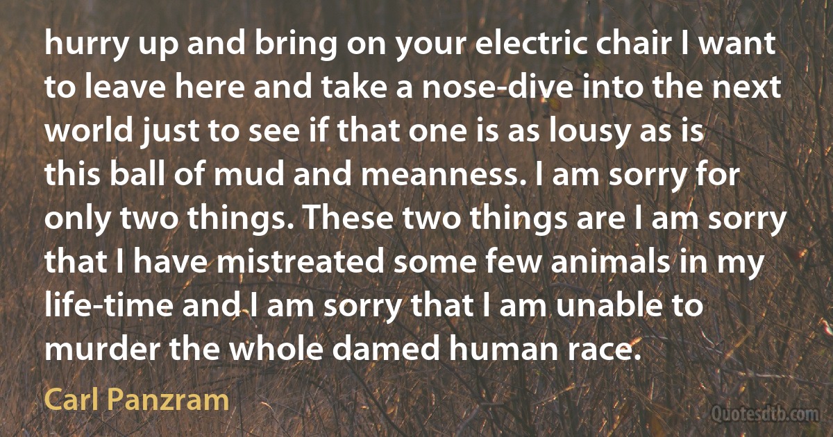 hurry up and bring on your electric chair I want to leave here and take a nose-dive into the next world just to see if that one is as lousy as is this ball of mud and meanness. I am sorry for only two things. These two things are I am sorry that I have mistreated some few animals in my life-time and I am sorry that I am unable to murder the whole damed human race. (Carl Panzram)
