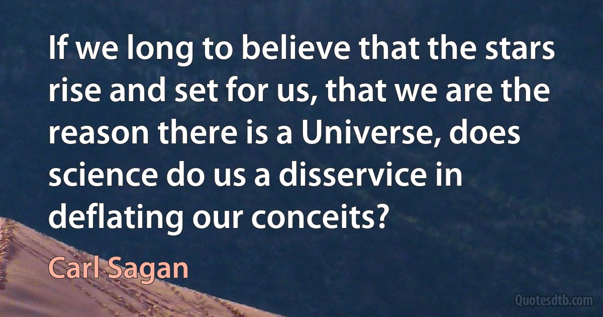 If we long to believe that the stars rise and set for us, that we are the reason there is a Universe, does science do us a disservice in deflating our conceits? (Carl Sagan)