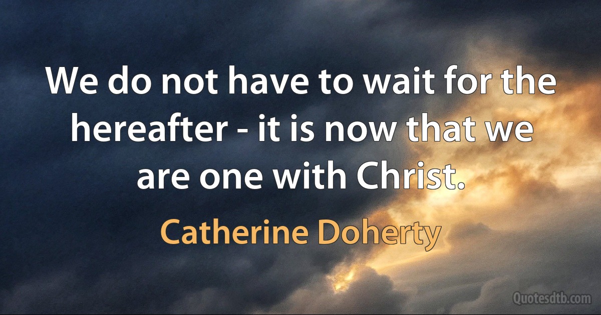 We do not have to wait for the hereafter - it is now that we are one with Christ. (Catherine Doherty)