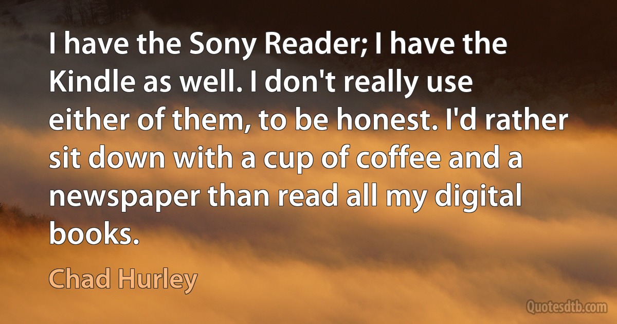 I have the Sony Reader; I have the Kindle as well. I don't really use either of them, to be honest. I'd rather sit down with a cup of coffee and a newspaper than read all my digital books. (Chad Hurley)