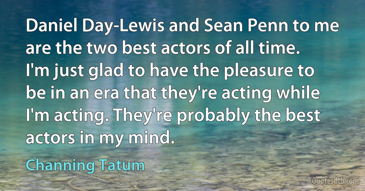 Daniel Day-Lewis and Sean Penn to me are the two best actors of all time. I'm just glad to have the pleasure to be in an era that they're acting while I'm acting. They're probably the best actors in my mind. (Channing Tatum)