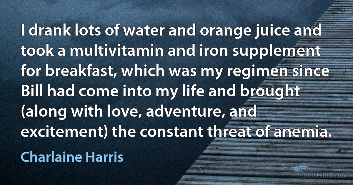 I drank lots of water and orange juice and took a multivitamin and iron supplement for breakfast, which was my regimen since Bill had come into my life and brought (along with love, adventure, and excitement) the constant threat of anemia. (Charlaine Harris)