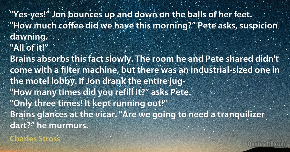 "Yes-yes!” Jon bounces up and down on the balls of her feet.
"How much coffee did we have this morning?” Pete asks, suspicion dawning.
"All of it!”
Brains absorbs this fact slowly. The room he and Pete shared didn't come with a filter machine, but there was an industrial-sized one in the motel lobby. If Jon drank the entire jug-
"How many times did you refill it?” asks Pete.
"Only three times! It kept running out!”
Brains glances at the vicar. "Are we going to need a tranquilizer dart?” he murmurs. (Charles Stross)