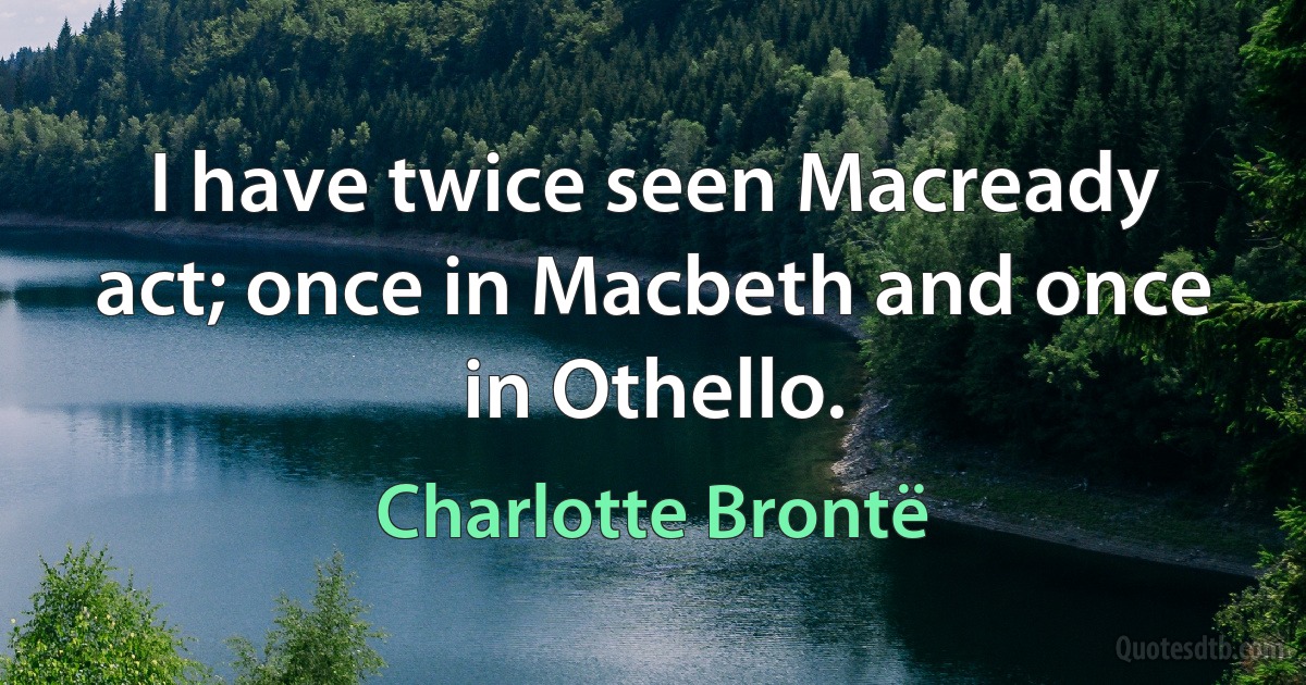 I have twice seen Macready act; once in Macbeth and once in Othello. (Charlotte Brontë)