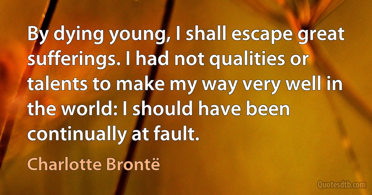 By dying young, I shall escape great sufferings. I had not qualities or talents to make my way very well in the world: I should have been continually at fault. (Charlotte Brontë)