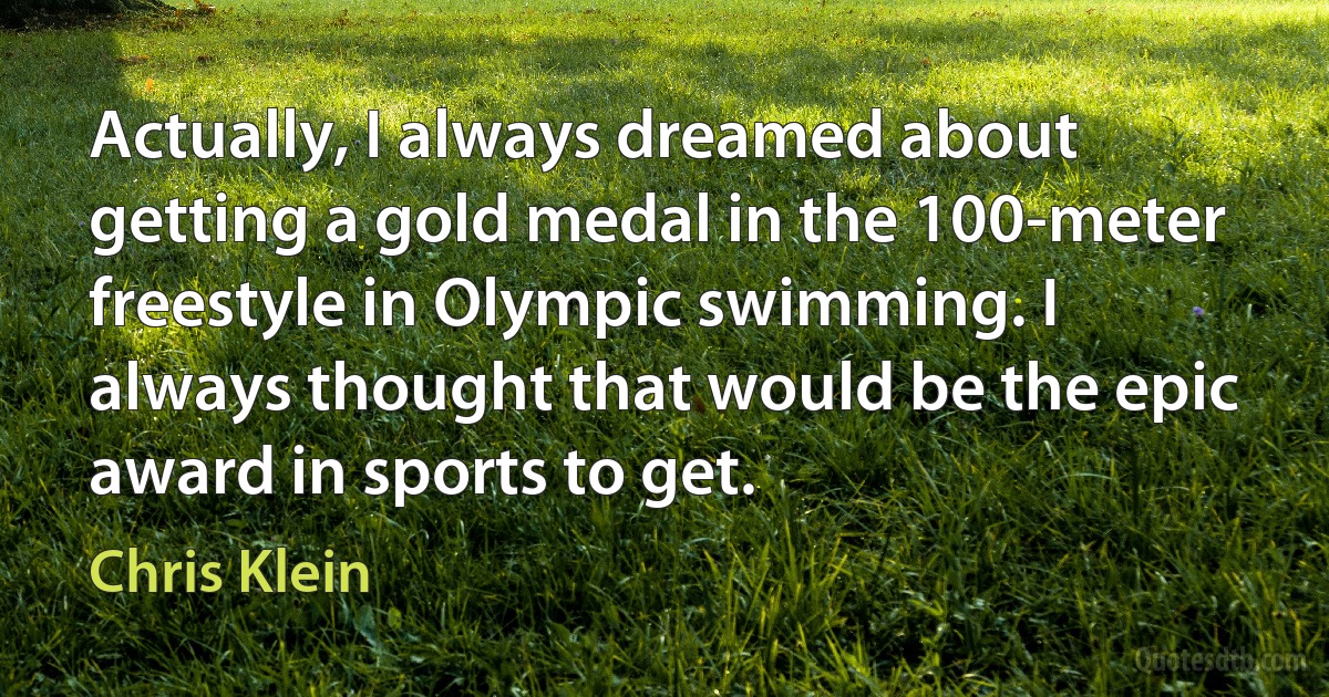 Actually, I always dreamed about getting a gold medal in the 100-meter freestyle in Olympic swimming. I always thought that would be the epic award in sports to get. (Chris Klein)