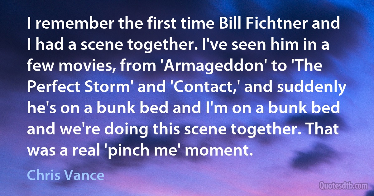 I remember the first time Bill Fichtner and I had a scene together. I've seen him in a few movies, from 'Armageddon' to 'The Perfect Storm' and 'Contact,' and suddenly he's on a bunk bed and I'm on a bunk bed and we're doing this scene together. That was a real 'pinch me' moment. (Chris Vance)