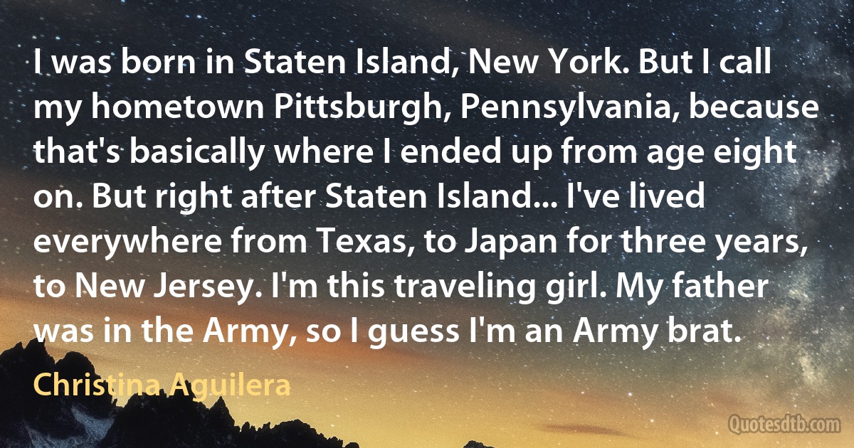 I was born in Staten Island, New York. But I call my hometown Pittsburgh, Pennsylvania, because that's basically where I ended up from age eight on. But right after Staten Island... I've lived everywhere from Texas, to Japan for three years, to New Jersey. I'm this traveling girl. My father was in the Army, so I guess I'm an Army brat. (Christina Aguilera)