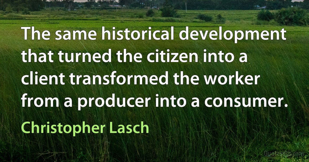 The same historical development that turned the citizen into a client transformed the worker from a producer into a consumer. (Christopher Lasch)