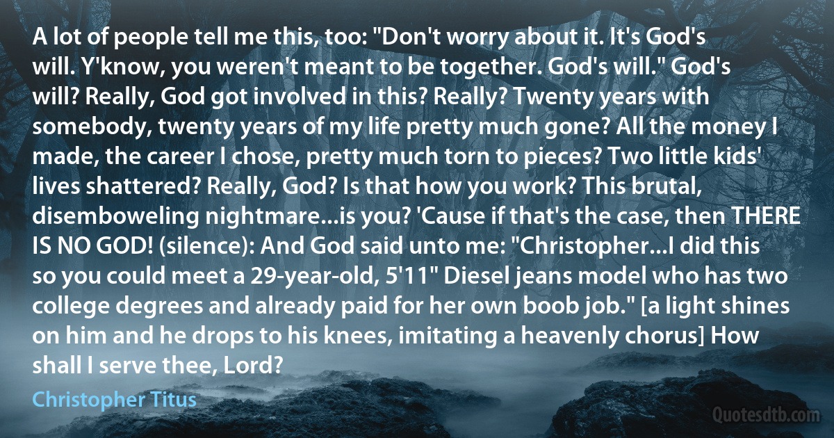 A lot of people tell me this, too: "Don't worry about it. It's God's will. Y'know, you weren't meant to be together. God's will." God's will? Really, God got involved in this? Really? Twenty years with somebody, twenty years of my life pretty much gone? All the money I made, the career I chose, pretty much torn to pieces? Two little kids' lives shattered? Really, God? Is that how you work? This brutal, disemboweling nightmare...is you? 'Cause if that's the case, then THERE IS NO GOD! (silence): And God said unto me: "Christopher...I did this so you could meet a 29-year-old, 5'11" Diesel jeans model who has two college degrees and already paid for her own boob job." [a light shines on him and he drops to his knees, imitating a heavenly chorus] How shall I serve thee, Lord? (Christopher Titus)