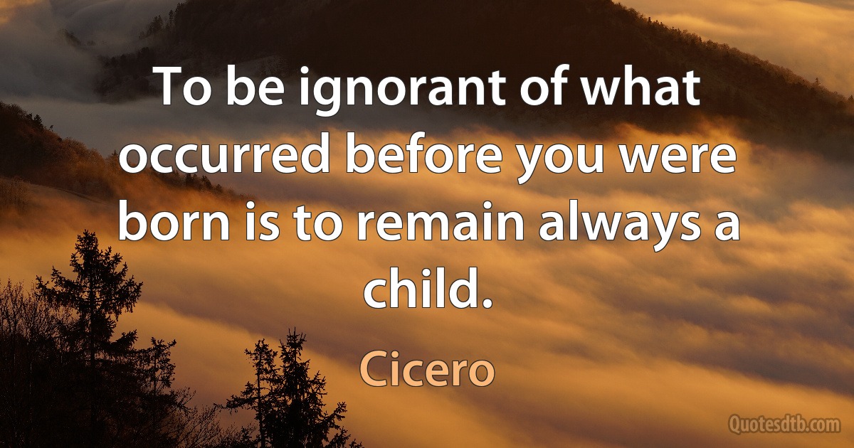 To be ignorant of what occurred before you were born is to remain always a child. (Cicero)