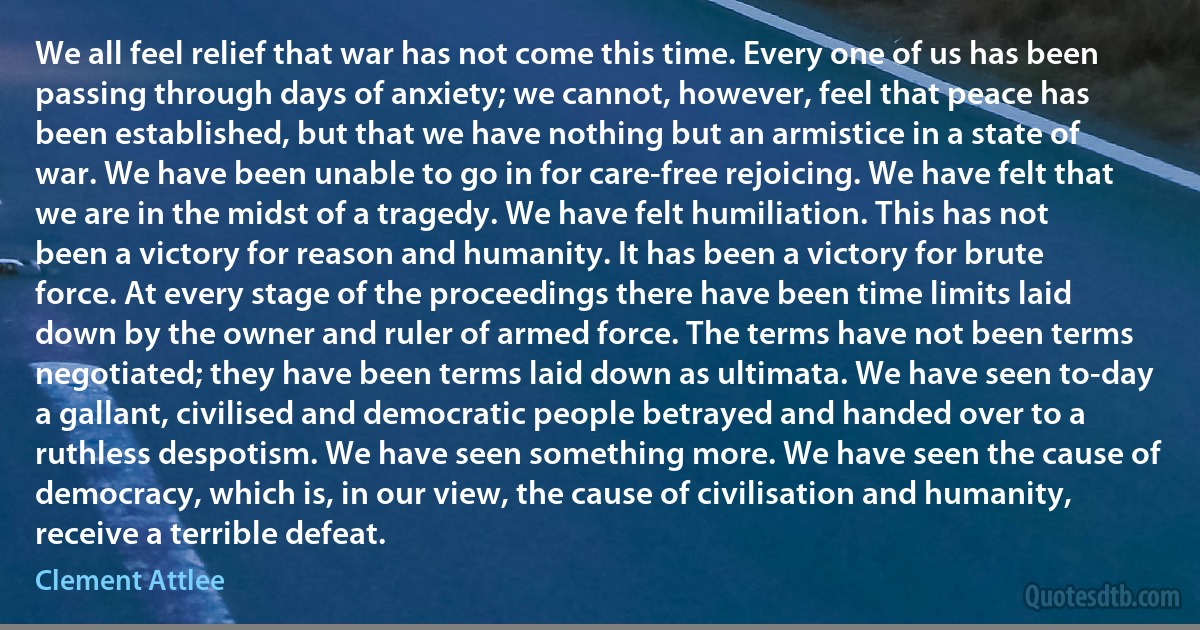 We all feel relief that war has not come this time. Every one of us has been passing through days of anxiety; we cannot, however, feel that peace has been established, but that we have nothing but an armistice in a state of war. We have been unable to go in for care-free rejoicing. We have felt that we are in the midst of a tragedy. We have felt humiliation. This has not been a victory for reason and humanity. It has been a victory for brute force. At every stage of the proceedings there have been time limits laid down by the owner and ruler of armed force. The terms have not been terms negotiated; they have been terms laid down as ultimata. We have seen to-day a gallant, civilised and democratic people betrayed and handed over to a ruthless despotism. We have seen something more. We have seen the cause of democracy, which is, in our view, the cause of civilisation and humanity, receive a terrible defeat. (Clement Attlee)