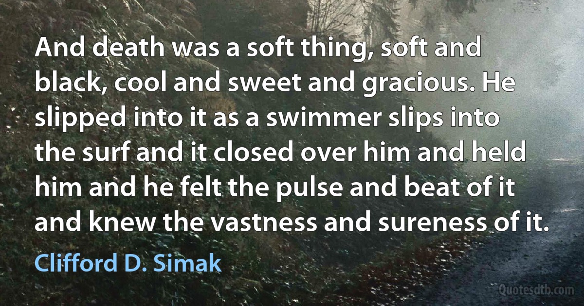 And death was a soft thing, soft and black, cool and sweet and gracious. He slipped into it as a swimmer slips into the surf and it closed over him and held him and he felt the pulse and beat of it and knew the vastness and sureness of it. (Clifford D. Simak)