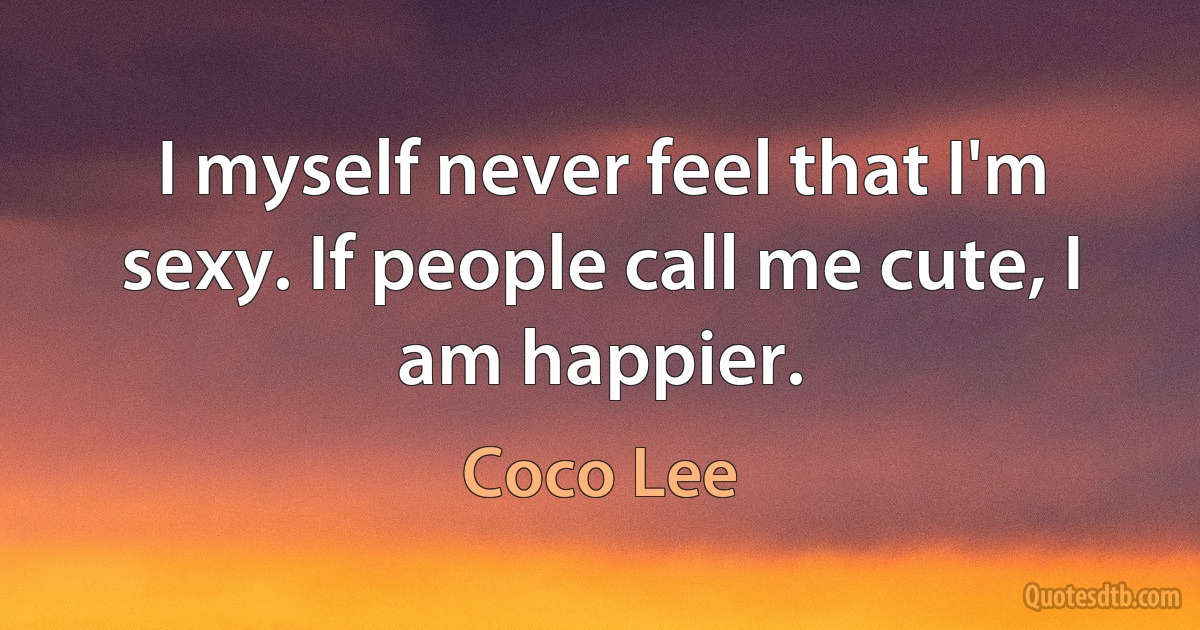 I myself never feel that I'm sexy. If people call me cute, I am happier. (Coco Lee)