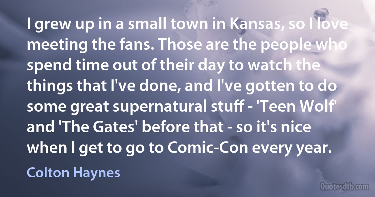 I grew up in a small town in Kansas, so I love meeting the fans. Those are the people who spend time out of their day to watch the things that I've done, and I've gotten to do some great supernatural stuff - 'Teen Wolf' and 'The Gates' before that - so it's nice when I get to go to Comic-Con every year. (Colton Haynes)