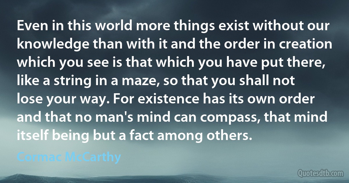 Even in this world more things exist without our knowledge than with it and the order in creation which you see is that which you have put there, like a string in a maze, so that you shall not lose your way. For existence has its own order and that no man's mind can compass, that mind itself being but a fact among others. (Cormac McCarthy)