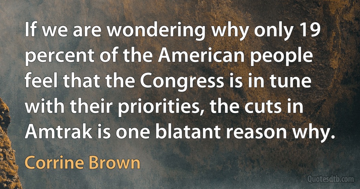 If we are wondering why only 19 percent of the American people feel that the Congress is in tune with their priorities, the cuts in Amtrak is one blatant reason why. (Corrine Brown)