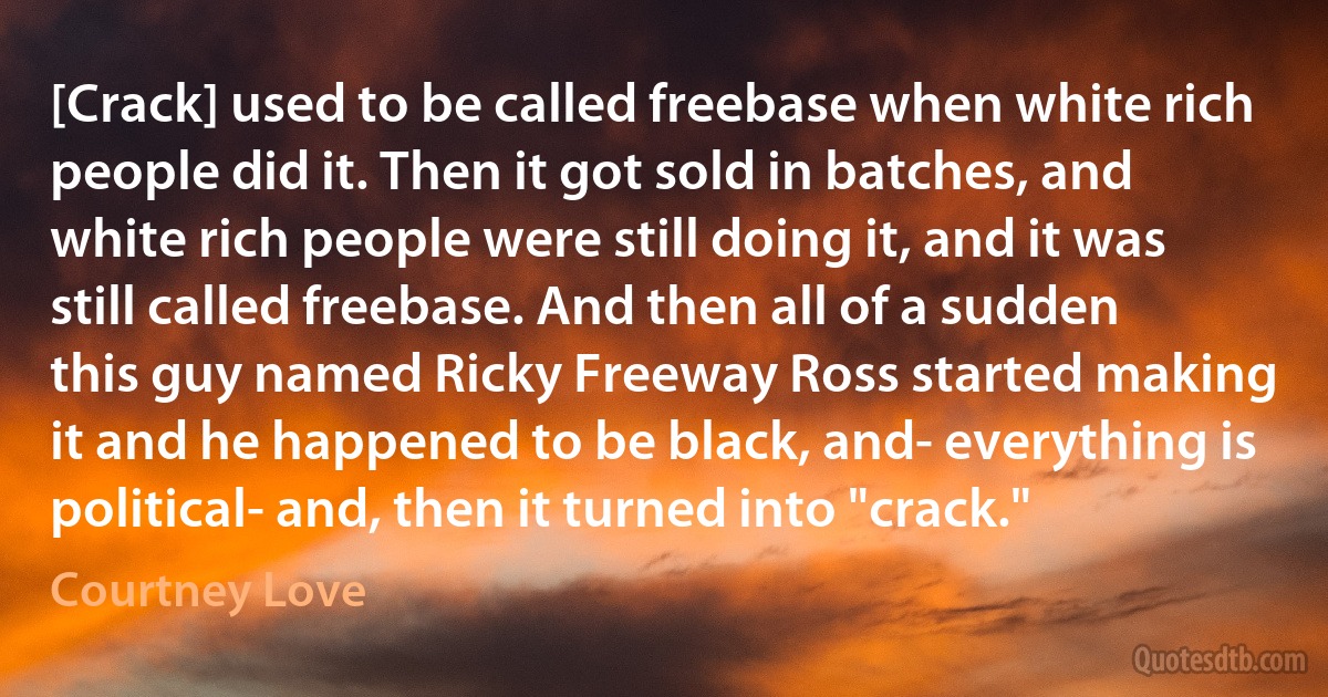 [Crack] used to be called freebase when white rich people did it. Then it got sold in batches, and white rich people were still doing it, and it was still called freebase. And then all of a sudden this guy named Ricky Freeway Ross started making it and he happened to be black, and- everything is political- and, then it turned into "crack." (Courtney Love)