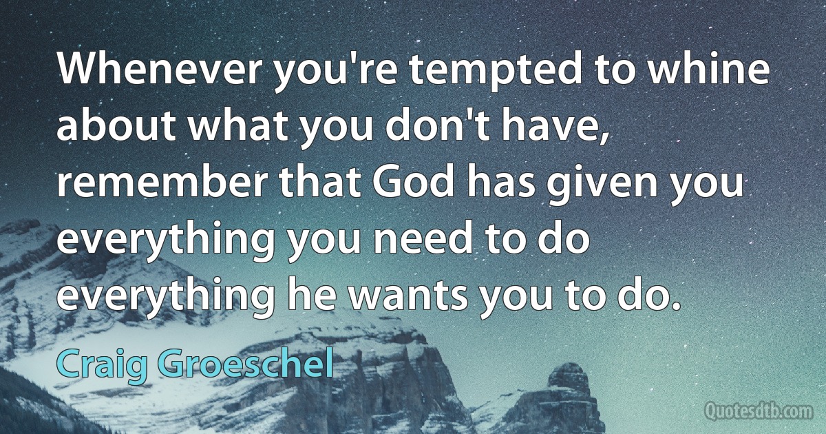 Whenever you're tempted to whine about what you don't have, remember that God has given you everything you need to do everything he wants you to do. (Craig Groeschel)