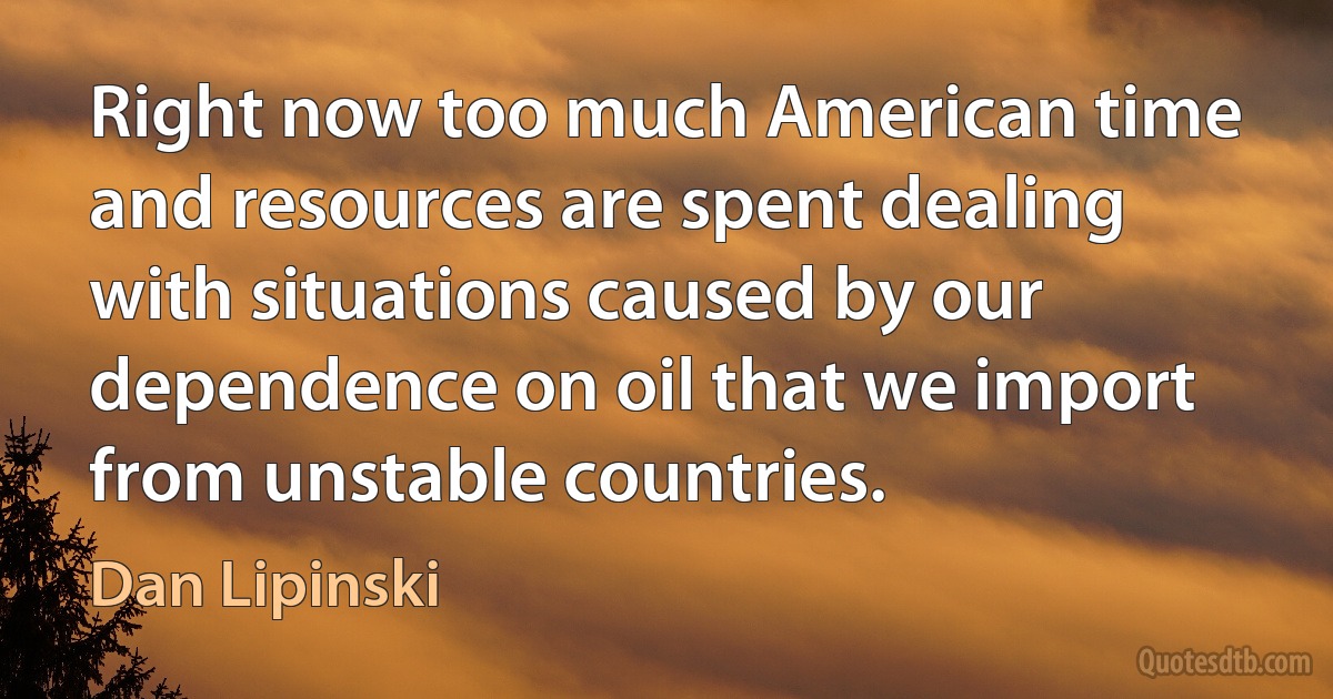 Right now too much American time and resources are spent dealing with situations caused by our dependence on oil that we import from unstable countries. (Dan Lipinski)