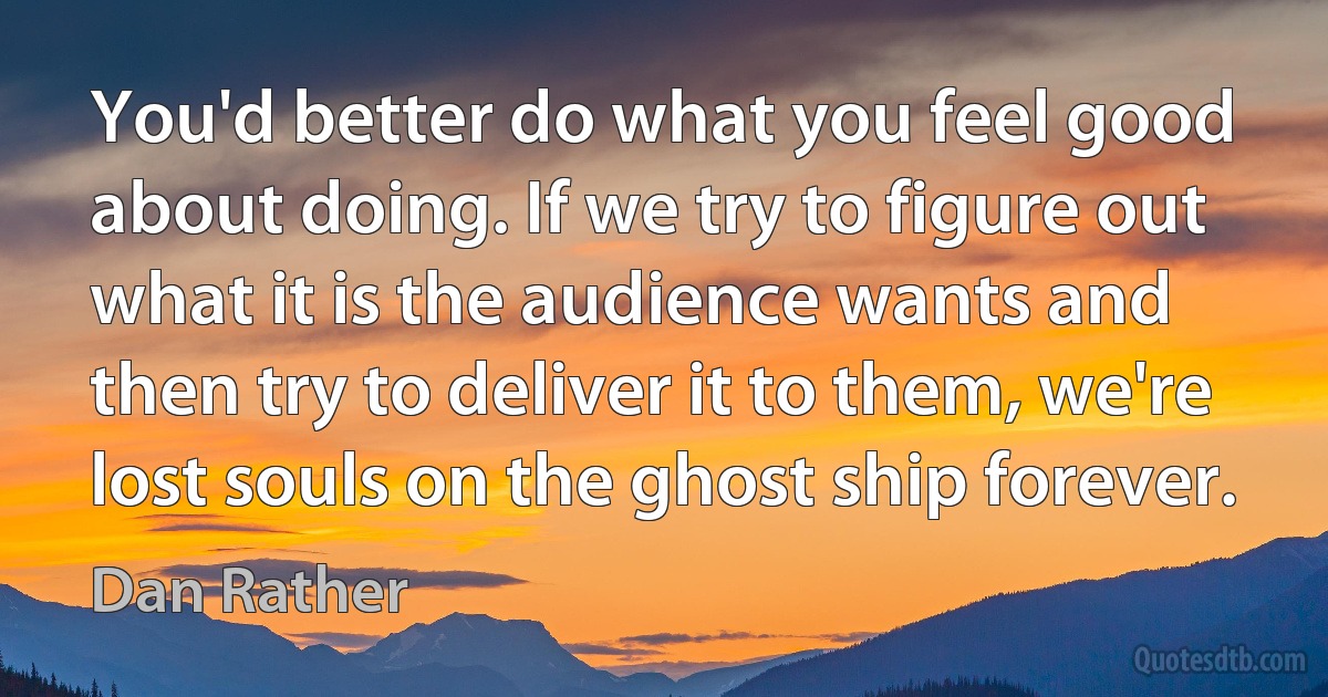 You'd better do what you feel good about doing. If we try to figure out what it is the audience wants and then try to deliver it to them, we're lost souls on the ghost ship forever. (Dan Rather)