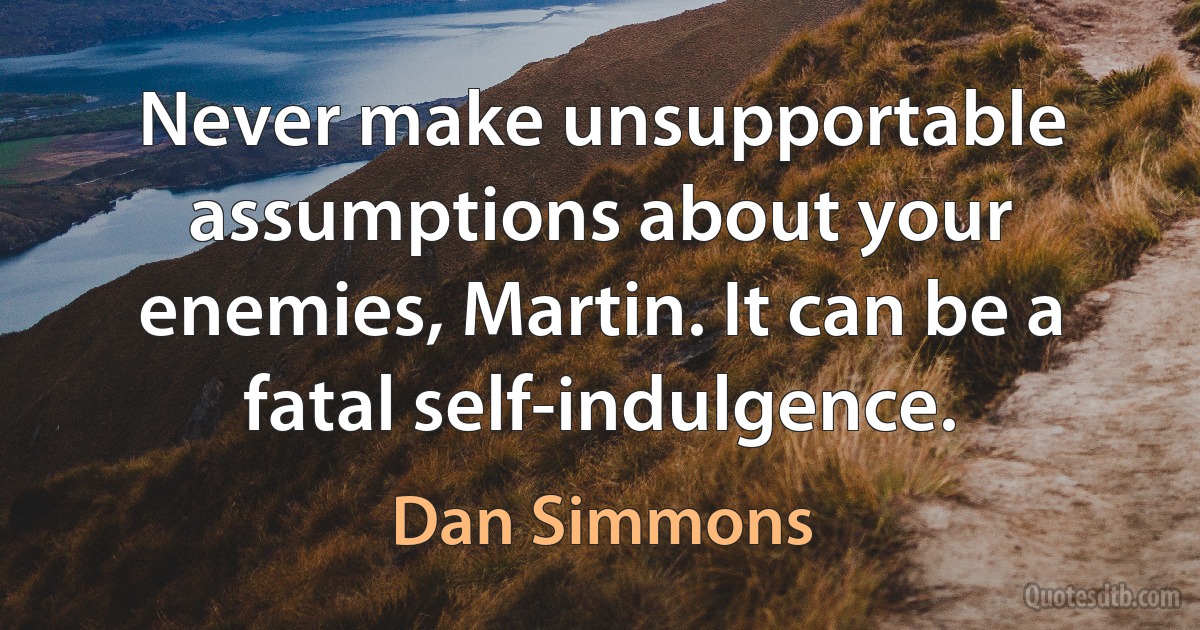 Never make unsupportable assumptions about your enemies, Martin. It can be a fatal self-indulgence. (Dan Simmons)