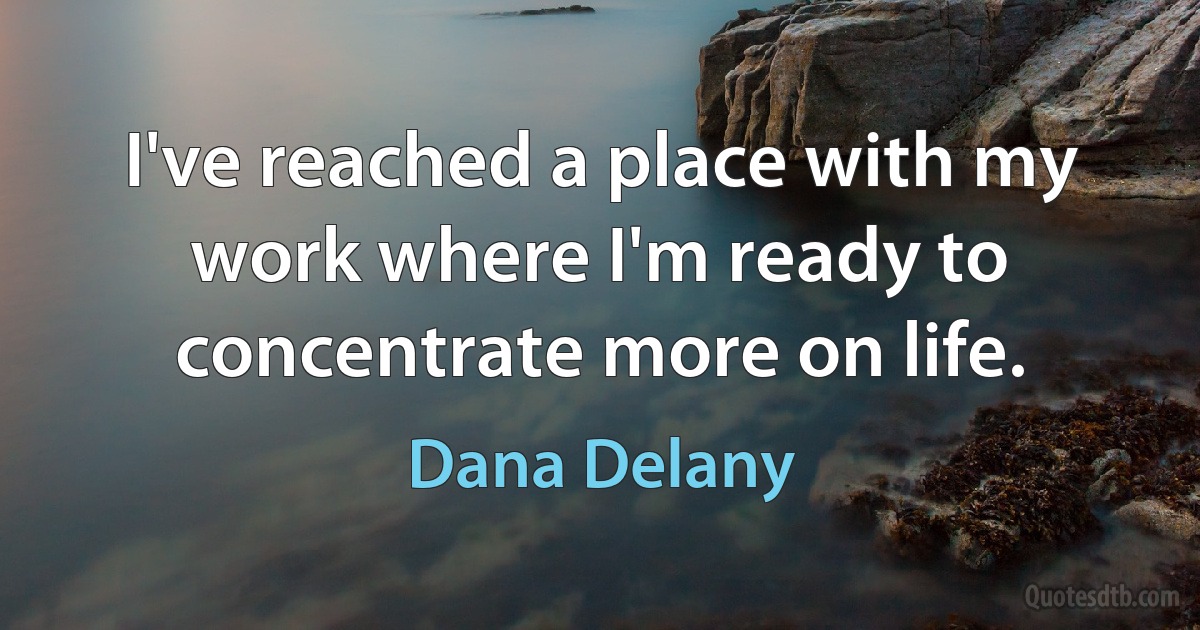 I've reached a place with my work where I'm ready to concentrate more on life. (Dana Delany)