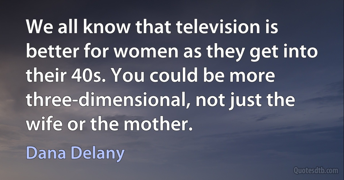 We all know that television is better for women as they get into their 40s. You could be more three-dimensional, not just the wife or the mother. (Dana Delany)