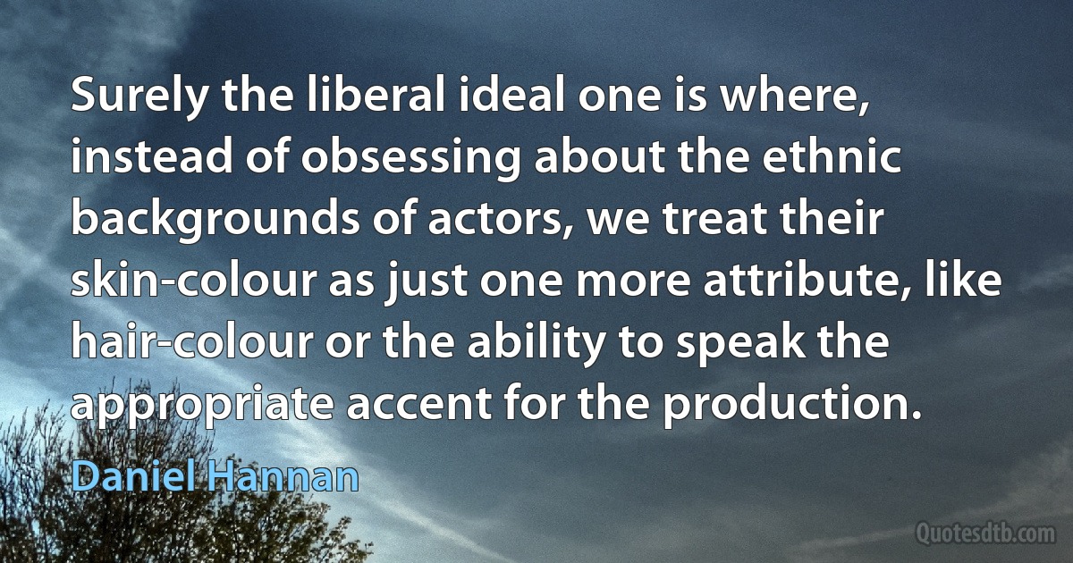 Surely the liberal ideal one is where, instead of obsessing about the ethnic backgrounds of actors, we treat their skin-colour as just one more attribute, like hair-colour or the ability to speak the appropriate accent for the production. (Daniel Hannan)