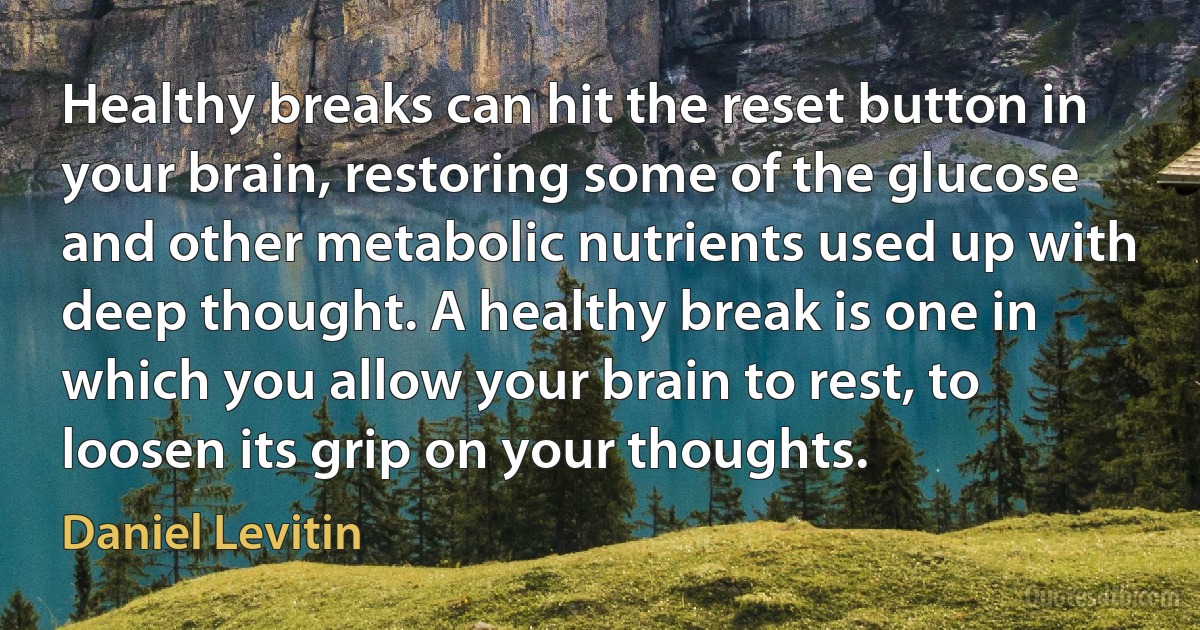 Healthy breaks can hit the reset button in your brain, restoring some of the glucose and other metabolic nutrients used up with deep thought. A healthy break is one in which you allow your brain to rest, to loosen its grip on your thoughts. (Daniel Levitin)