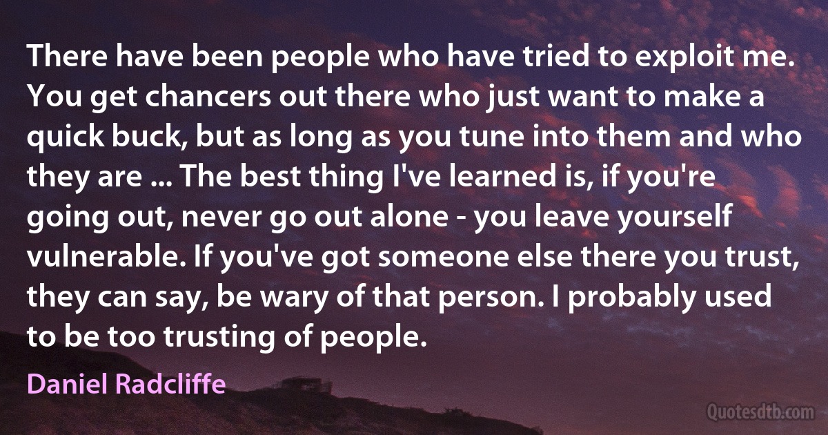 There have been people who have tried to exploit me. You get chancers out there who just want to make a quick buck, but as long as you tune into them and who they are ... The best thing I've learned is, if you're going out, never go out alone - you leave yourself vulnerable. If you've got someone else there you trust, they can say, be wary of that person. I probably used to be too trusting of people. (Daniel Radcliffe)