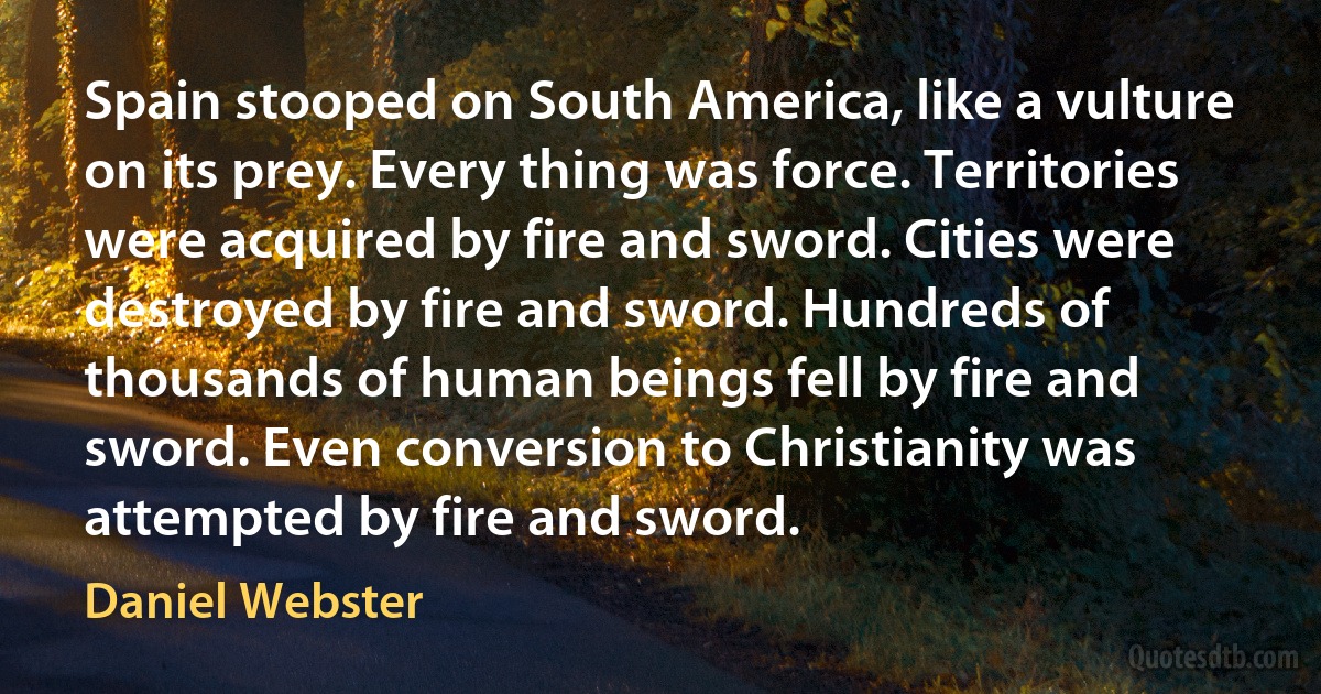 Spain stooped on South America, like a vulture on its prey. Every thing was force. Territories were acquired by fire and sword. Cities were destroyed by fire and sword. Hundreds of thousands of human beings fell by fire and sword. Even conversion to Christianity was attempted by fire and sword. (Daniel Webster)