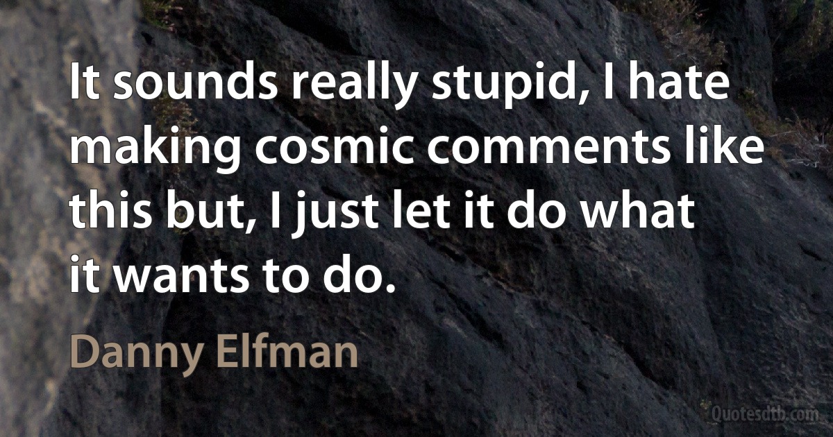 It sounds really stupid, I hate making cosmic comments like this but, I just let it do what it wants to do. (Danny Elfman)