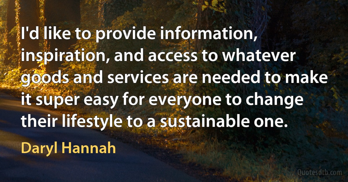 I'd like to provide information, inspiration, and access to whatever goods and services are needed to make it super easy for everyone to change their lifestyle to a sustainable one. (Daryl Hannah)