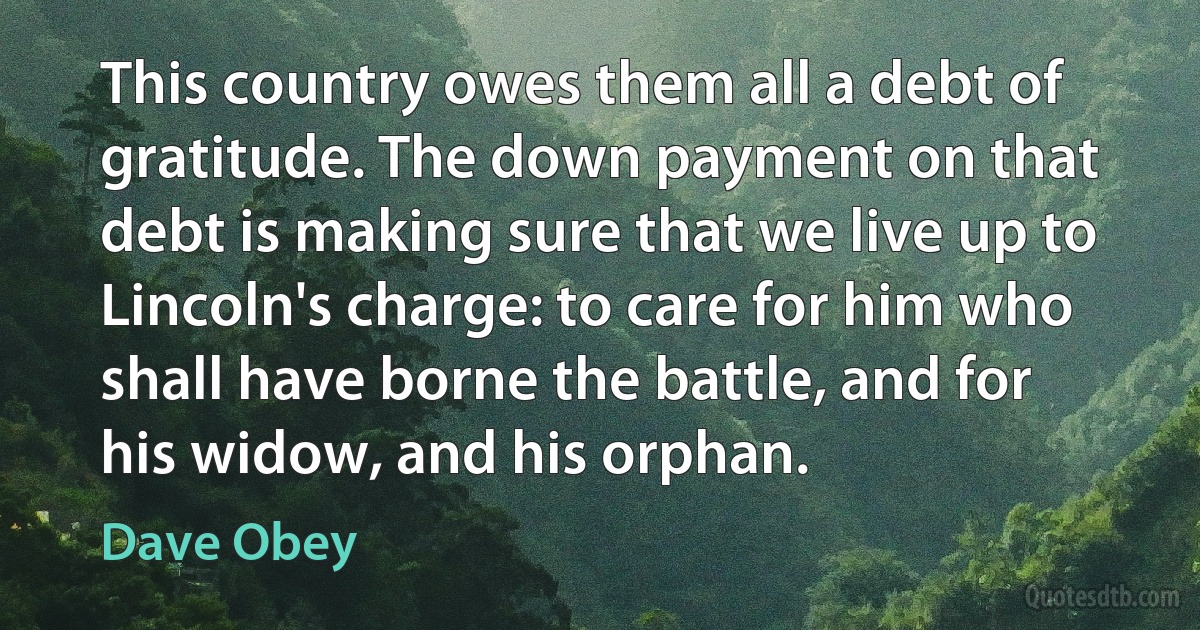 This country owes them all a debt of gratitude. The down payment on that debt is making sure that we live up to Lincoln's charge: to care for him who shall have borne the battle, and for his widow, and his orphan. (Dave Obey)