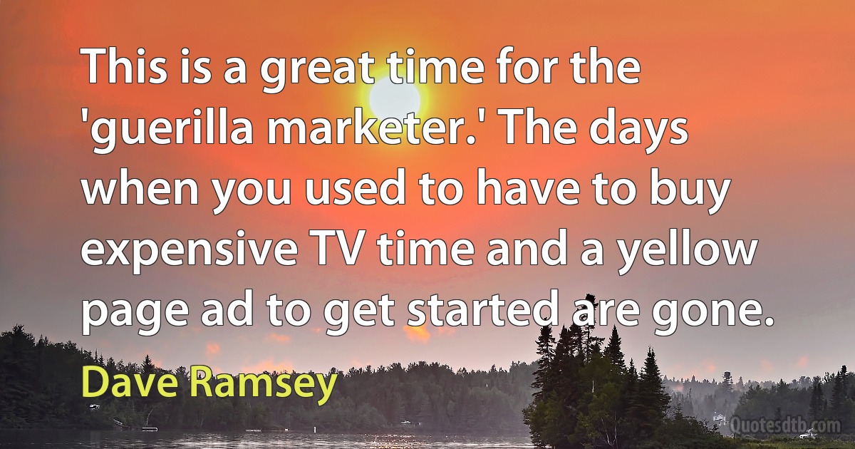 This is a great time for the 'guerilla marketer.' The days when you used to have to buy expensive TV time and a yellow page ad to get started are gone. (Dave Ramsey)