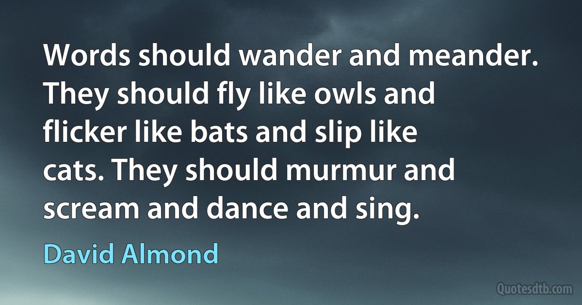 Words should wander and meander. They should fly like owls and flicker like bats and slip like cats. They should murmur and scream and dance and sing. (David Almond)