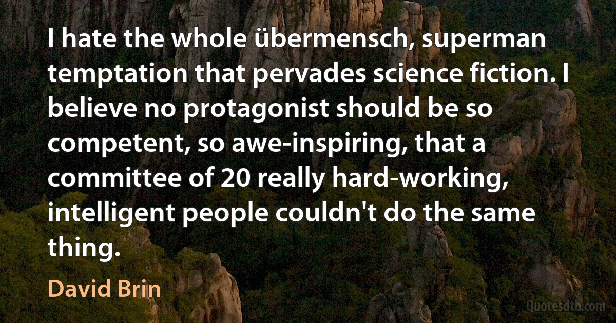 I hate the whole übermensch, superman temptation that pervades science fiction. I believe no protagonist should be so competent, so awe-inspiring, that a committee of 20 really hard-working, intelligent people couldn't do the same thing. (David Brin)