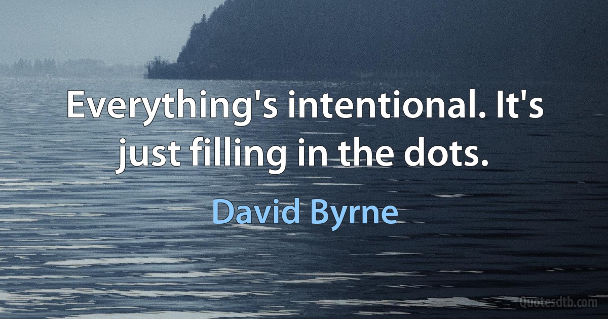 Everything's intentional. It's just filling in the dots. (David Byrne)