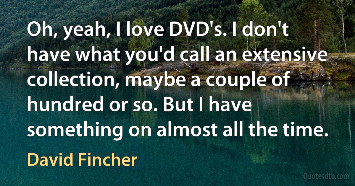 Oh, yeah, I love DVD's. I don't have what you'd call an extensive collection, maybe a couple of hundred or so. But I have something on almost all the time. (David Fincher)