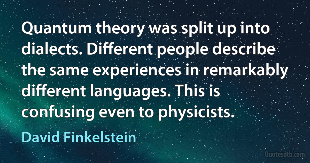 Quantum theory was split up into dialects. Different people describe the same experiences in remarkably different languages. This is confusing even to physicists. (David Finkelstein)