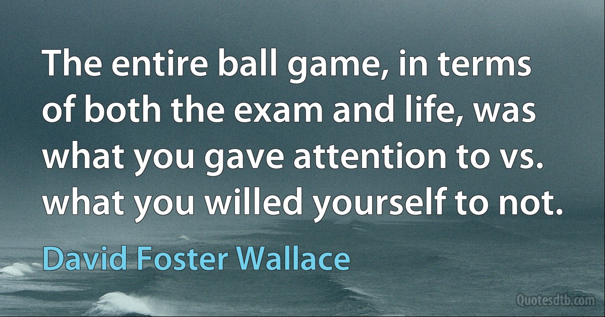 The entire ball game, in terms of both the exam and life, was what you gave attention to vs. what you willed yourself to not. (David Foster Wallace)