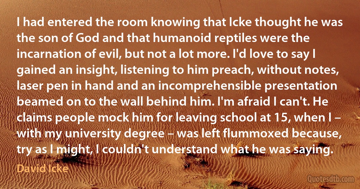 I had entered the room knowing that Icke thought he was the son of God and that humanoid reptiles were the incarnation of evil, but not a lot more. I'd love to say I gained an insight, listening to him preach, without notes, laser pen in hand and an incomprehensible presentation beamed on to the wall behind him. I'm afraid I can't. He claims people mock him for leaving school at 15, when I – with my university degree – was left flummoxed because, try as I might, I couldn't understand what he was saying. (David Icke)