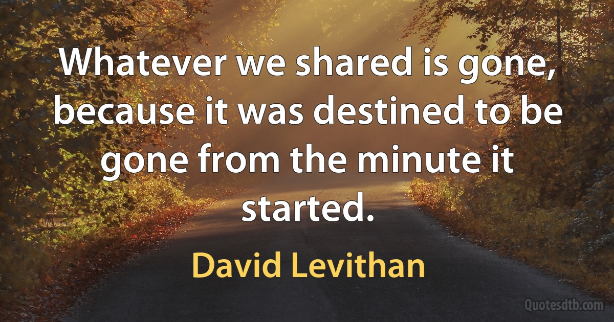 Whatever we shared is gone, because it was destined to be gone from the minute it started. (David Levithan)