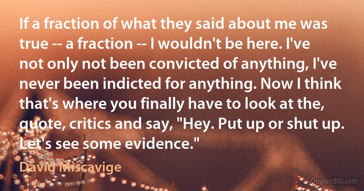 If a fraction of what they said about me was true -- a fraction -- I wouldn't be here. I've not only not been convicted of anything, I've never been indicted for anything. Now I think that's where you finally have to look at the, quote, critics and say, "Hey. Put up or shut up. Let's see some evidence." (David Miscavige)