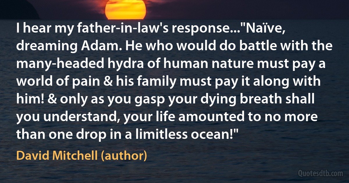 I hear my father-in-law's response..."Naïve, dreaming Adam. He who would do battle with the many-headed hydra of human nature must pay a world of pain & his family must pay it along with him! & only as you gasp your dying breath shall you understand, your life amounted to no more than one drop in a limitless ocean!" (David Mitchell (author))