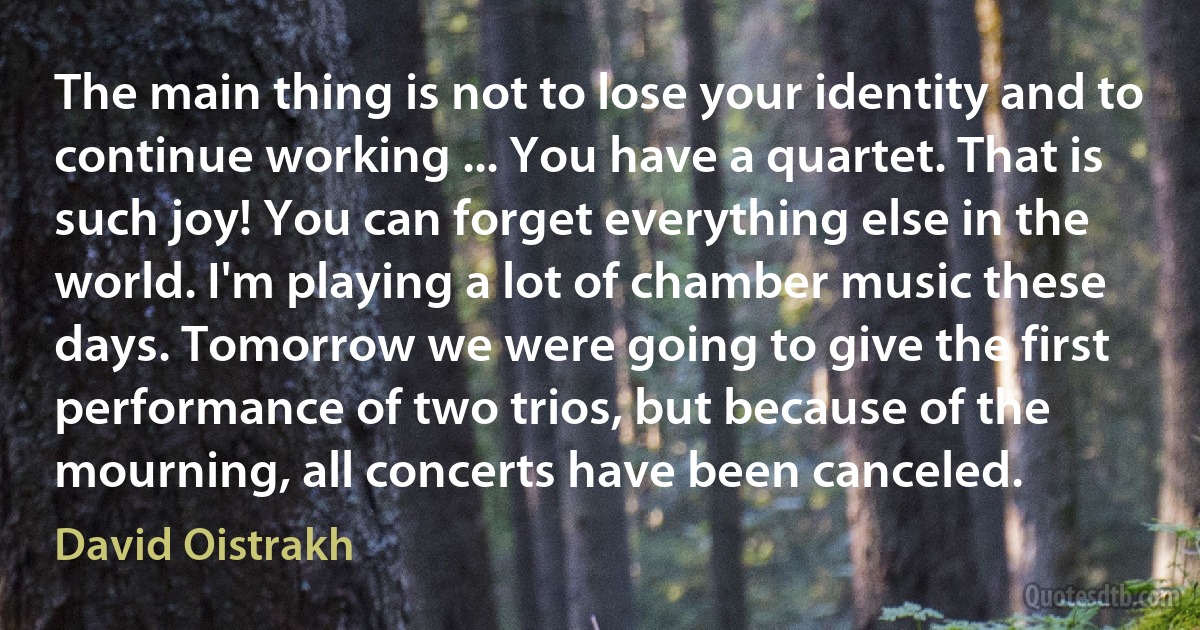 The main thing is not to lose your identity and to continue working ... You have a quartet. That is such joy! You can forget everything else in the world. I'm playing a lot of chamber music these days. Tomorrow we were going to give the first performance of two trios, but because of the mourning, all concerts have been canceled. (David Oistrakh)