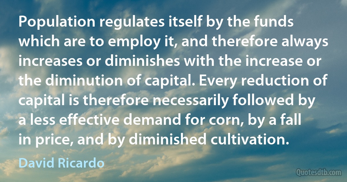 Population regulates itself by the funds which are to employ it, and therefore always increases or diminishes with the increase or the diminution of capital. Every reduction of capital is therefore necessarily followed by a less effective demand for corn, by a fall in price, and by diminished cultivation. (David Ricardo)